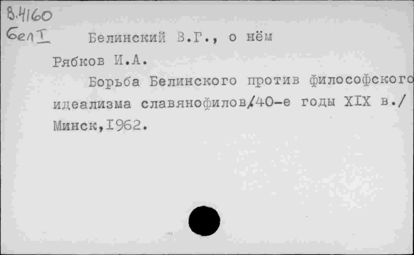 ﻿<ое/|Ц Белинский В.Г.» о нём
Рябков И.А.
Борьба Белинского против философског идеализма славянофилов/40—е годы XIX в./ Минск,1962.